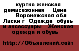 куртка женская демисезонная  › Цена ­ 700 - Воронежская обл., Лиски г. Одежда, обувь и аксессуары » Женская одежда и обувь   